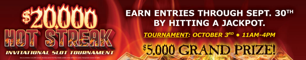 $20,000 Hot Streak Invitational Slot Tournament. Earn Entries through September 30th by hitting a jackpot. Tournament October 3rd 11AM-4PM with $5,000 grand prize.